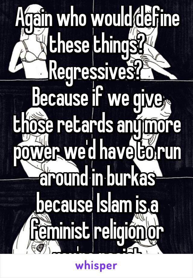 Again who would define these things? Regressives? 
Because if we give those retards any more power we'd have to run around in burkas because Islam is a feminist religion or you're racist