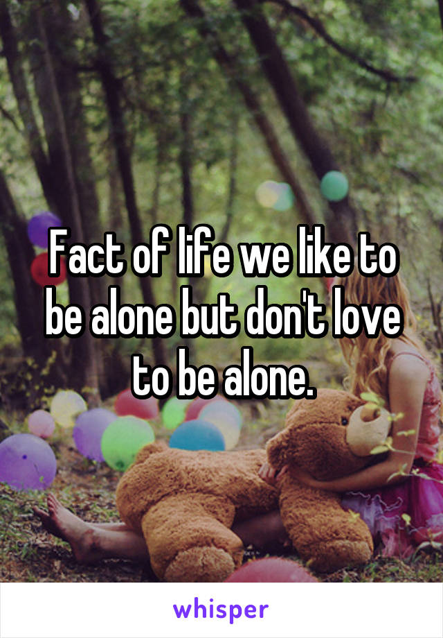 Fact of life we like to be alone but don't love to be alone.