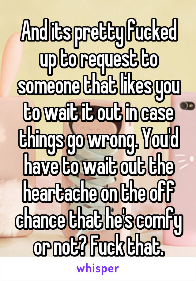 And its pretty fucked up to request to someone that likes you to wait it out in case things go wrong. You'd have to wait out the heartache on the off chance that he's comfy or not? Fuck that.