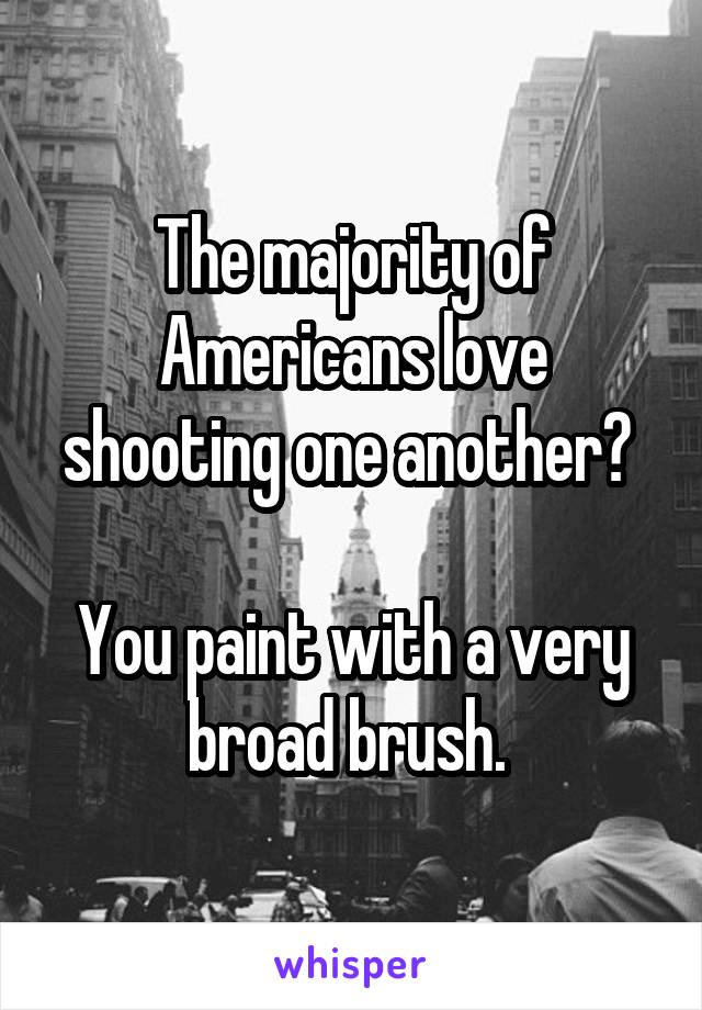 The majority of Americans love shooting one another? 

You paint with a very broad brush. 