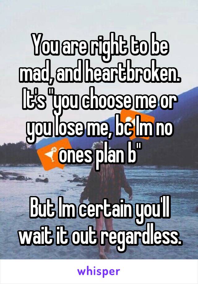 You are right to be mad, and heartbroken. It's "you choose me or you lose me, bc Im no ones plan b"

But Im certain you'll wait it out regardless.