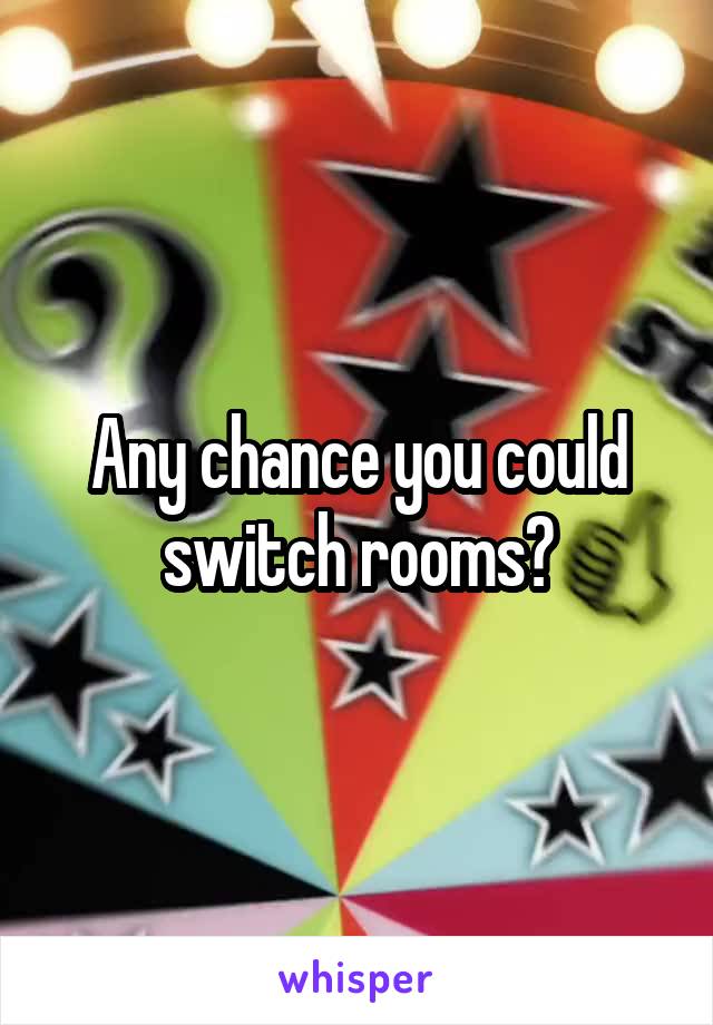 Any chance you could switch rooms?