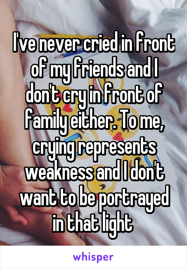 I've never cried in front of my friends and I don't cry in front of family either. To me, crying represents weakness and I don't want to be portrayed in that light 