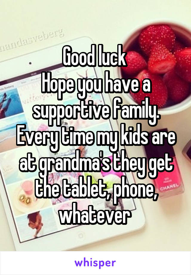Good luck 
Hope you have a supportive family.
Every time my kids are at grandma's they get the tablet, phone, whatever 