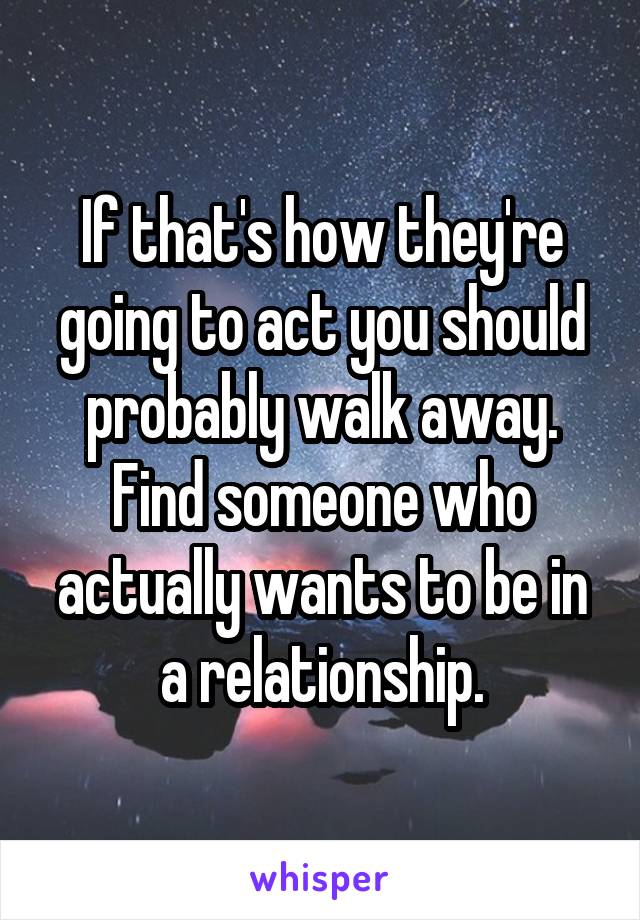 If that's how they're going to act you should probably walk away. Find someone who actually wants to be in a relationship.