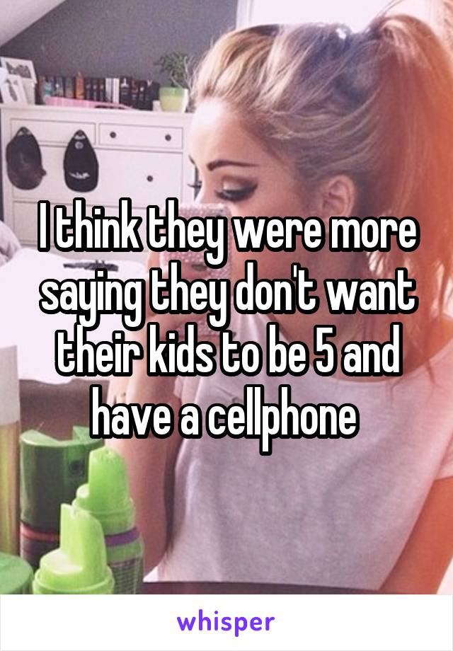 I think they were more saying they don't want their kids to be 5 and have a cellphone 