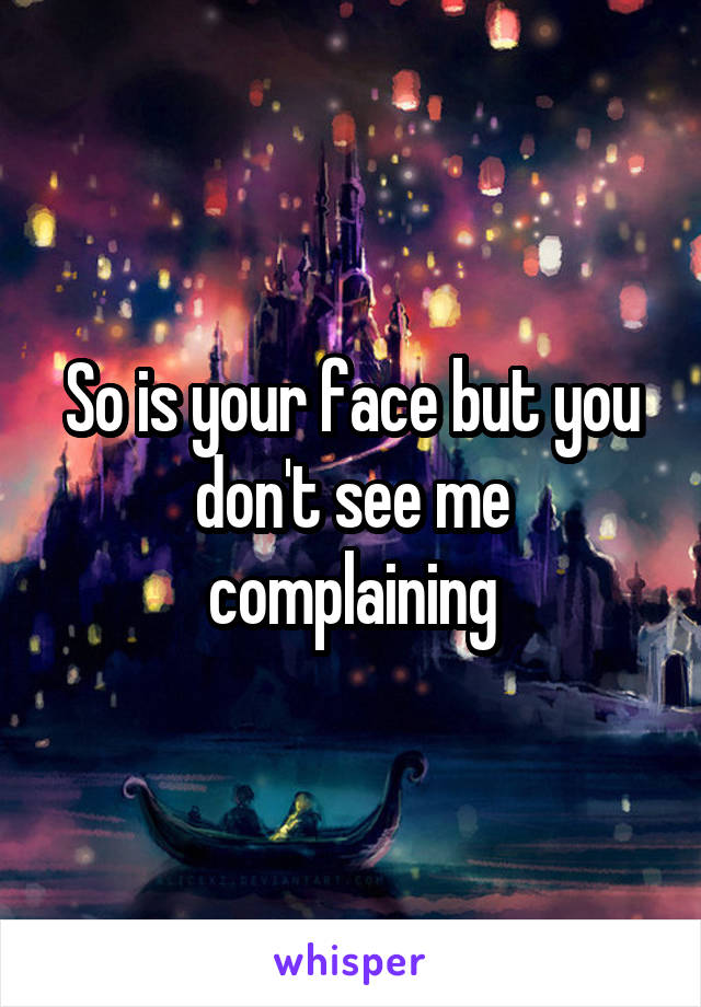 So is your face but you don't see me complaining