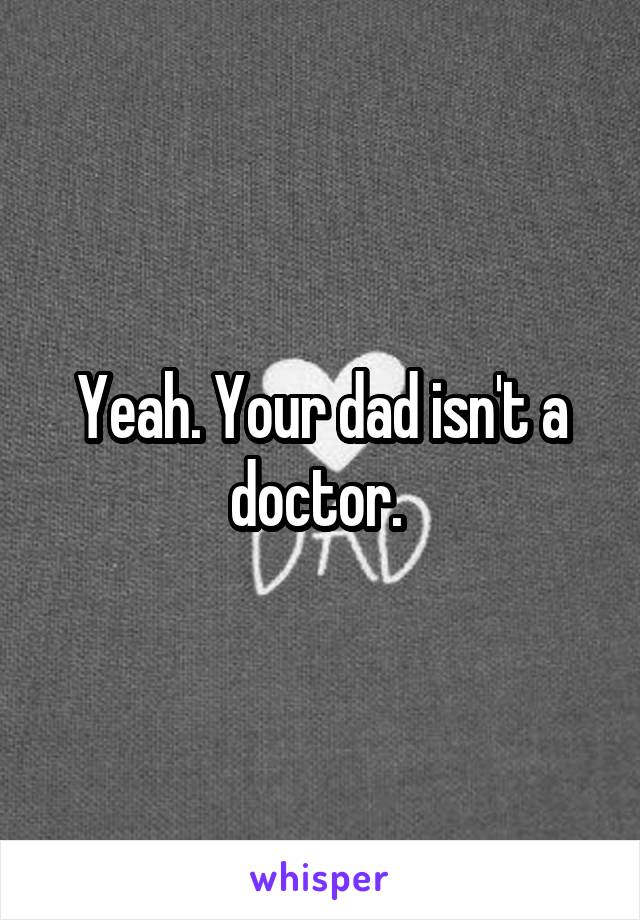 Yeah. Your dad isn't a doctor. 