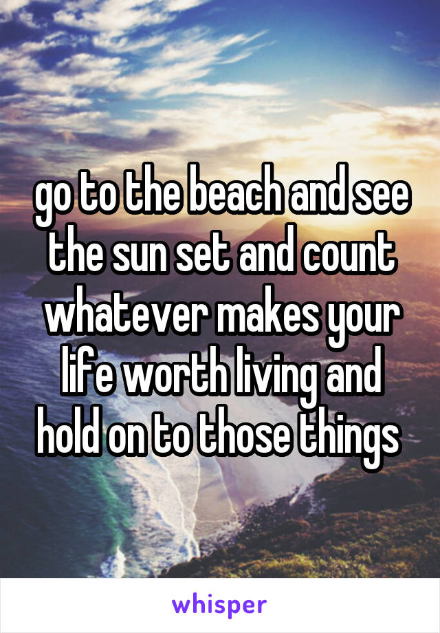 go to the beach and see the sun set and count whatever makes your life worth living and hold on to those things 