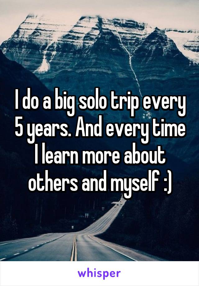 I do a big solo trip every 5 years. And every time I learn more about others and myself :)