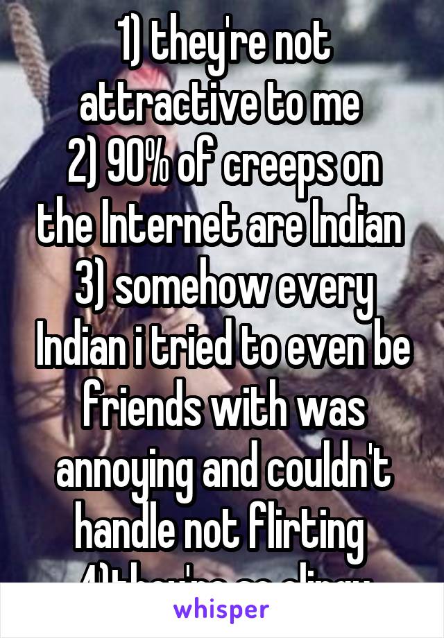 1) they're not attractive to me 
2) 90% of creeps on the Internet are Indian 
3) somehow every Indian i tried to even be friends with was annoying and couldn't handle not flirting 
4)they're so clingy