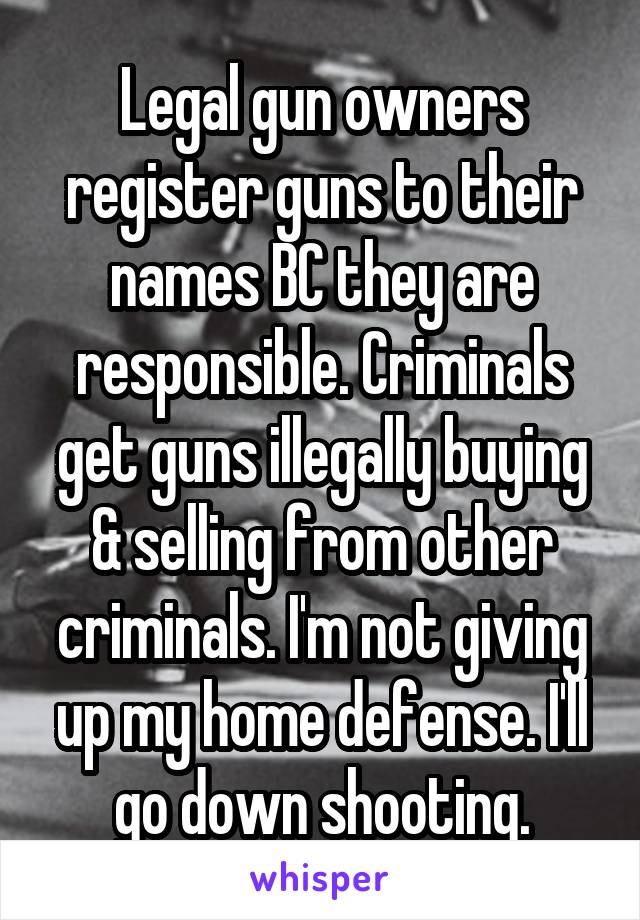 Legal gun owners register guns to their names BC they are responsible. Criminals get guns illegally buying & selling from other criminals. I'm not giving up my home defense. I'll go down shooting.