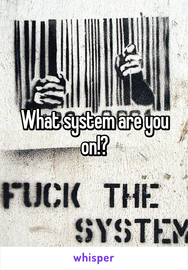 What system are you on!?