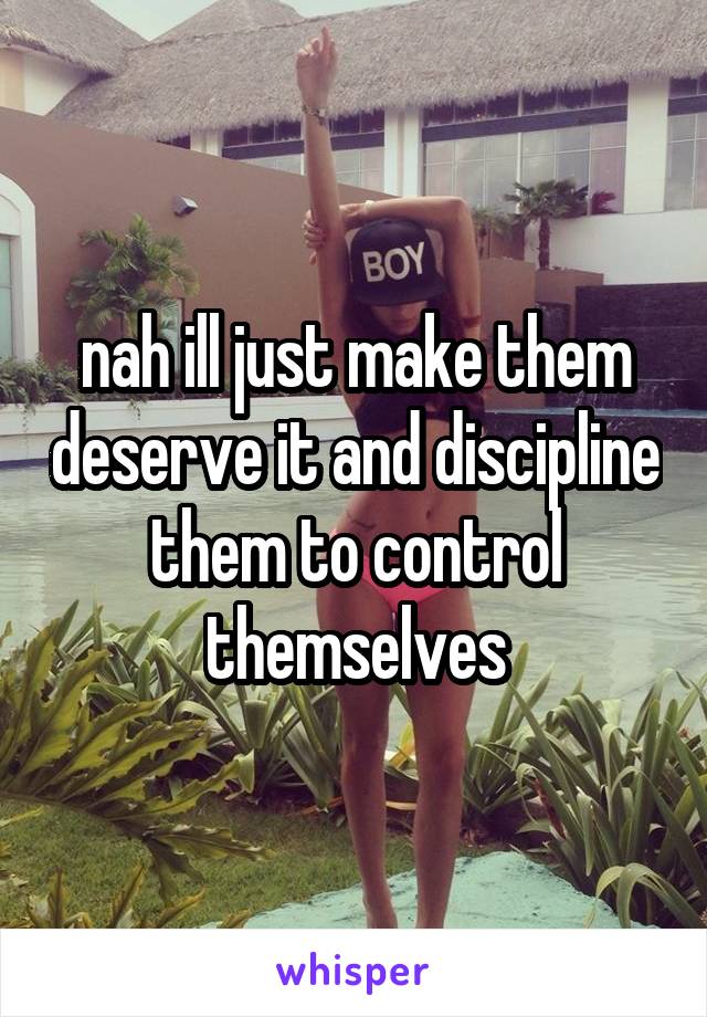nah ill just make them deserve it and discipline them to control themselves
