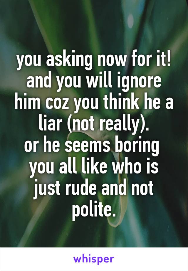 you asking now for it!
and you will ignore him coz you think he a liar (not really).
or he seems boring 
you all like who is just rude and not polite.