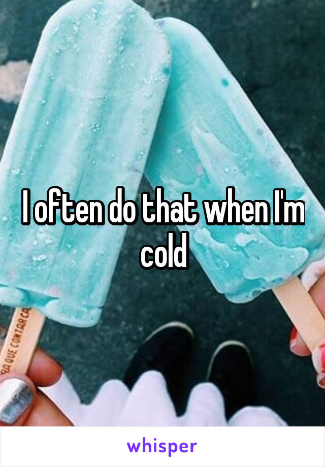 I often do that when I'm cold