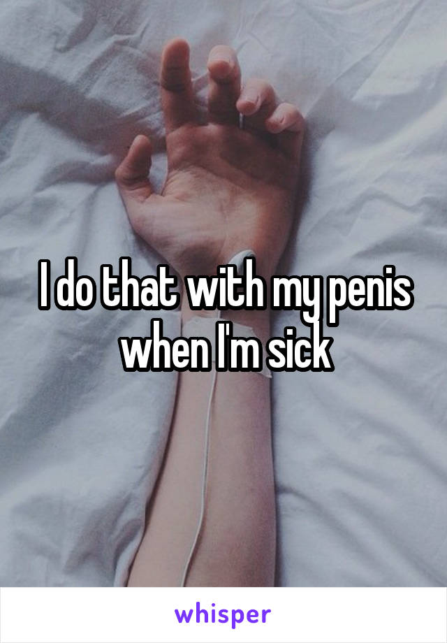 I do that with my penis when I'm sick