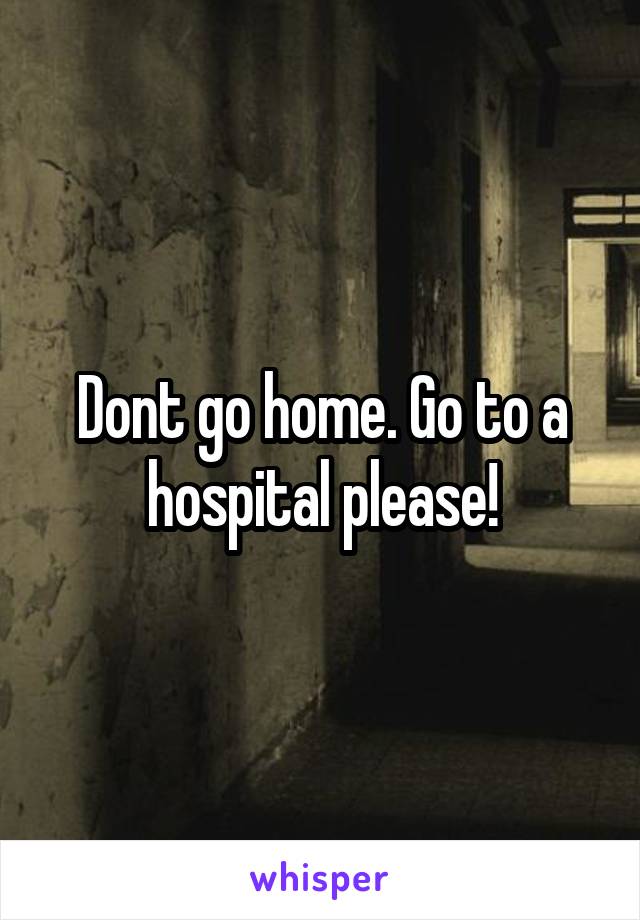 Dont go home. Go to a hospital please!