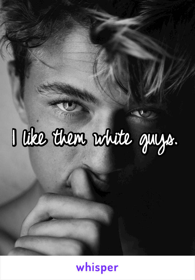 I like them white guys. 