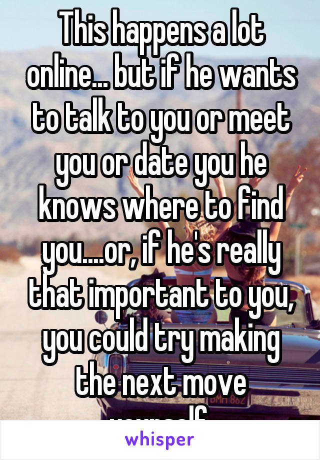 This happens a lot online... but if he wants to talk to you or meet you or date you he knows where to find you....or, if he's really that important to you, you could try making the next move yourself.