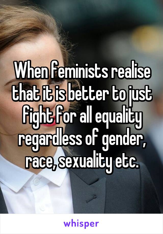 When feminists realise that it is better to just fight for all equality regardless of gender, race, sexuality etc.