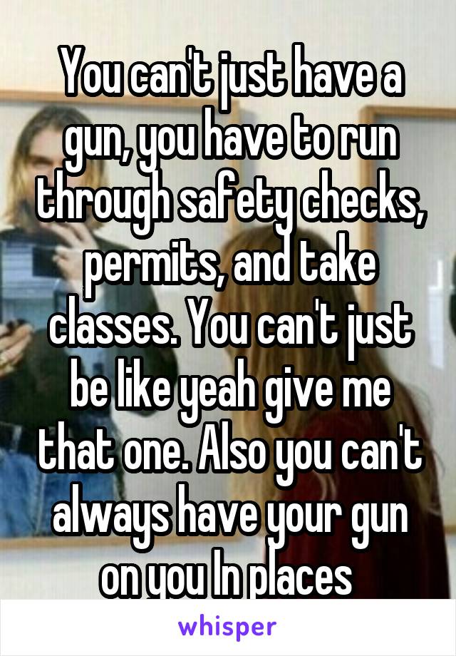 You can't just have a gun, you have to run through safety checks, permits, and take classes. You can't just be like yeah give me that one. Also you can't always have your gun on you In places 