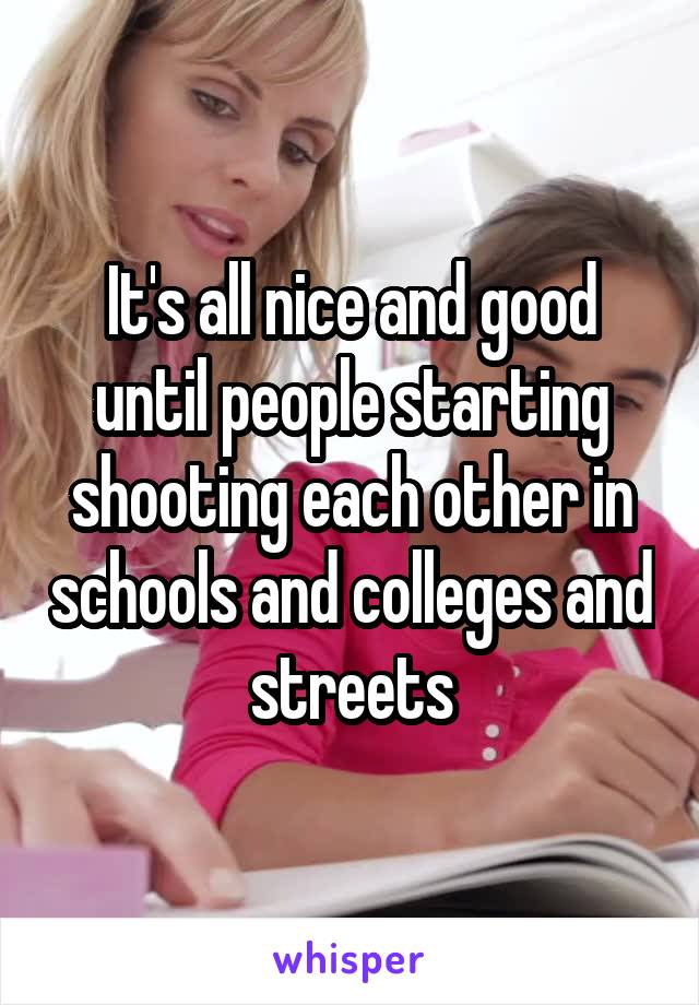 It's all nice and good until people starting shooting each other in schools and colleges and streets