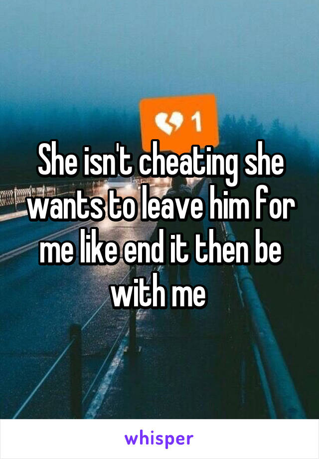 She isn't cheating she wants to leave him for me like end it then be with me 