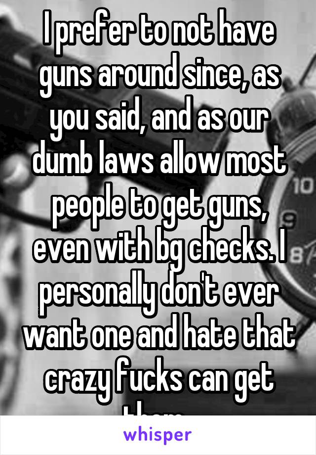 I prefer to not have guns around since, as you said, and as our dumb laws allow most people to get guns, even with bg checks. I personally don't ever want one and hate that crazy fucks can get them. 