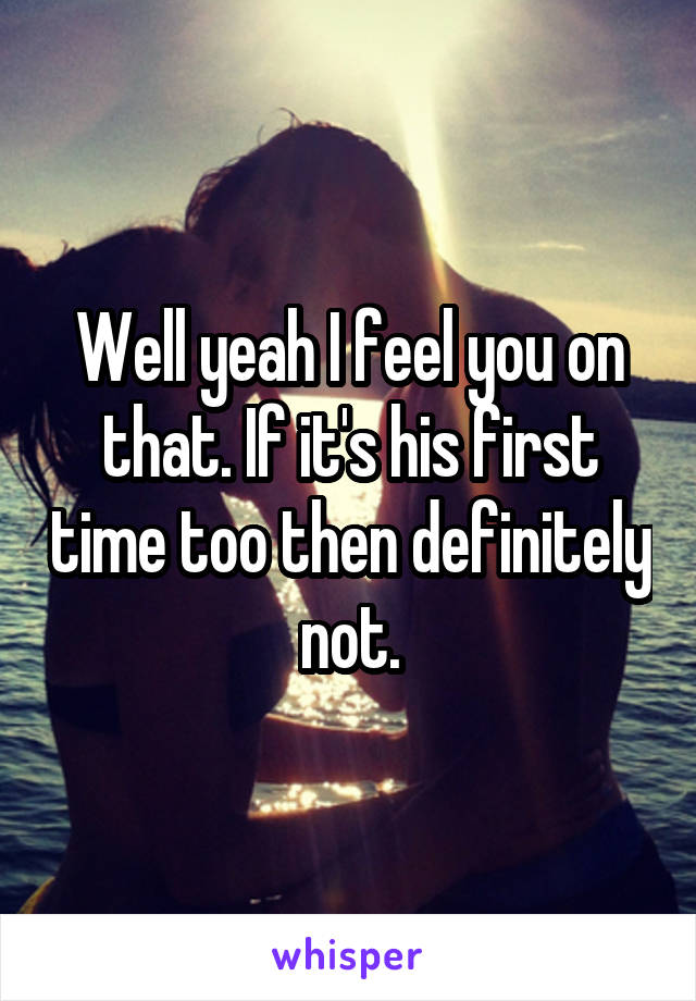 Well yeah I feel you on that. If it's his first time too then definitely not.