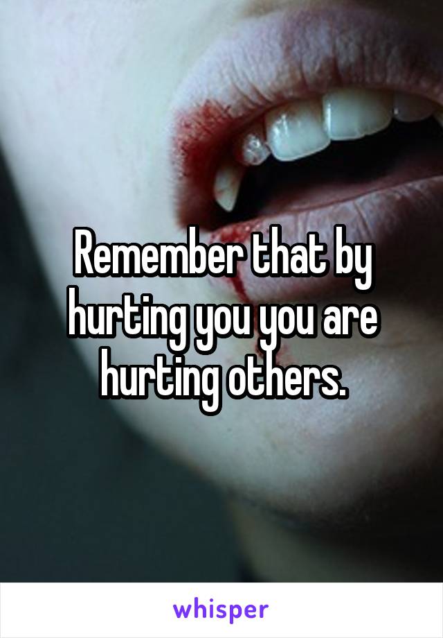 Remember that by hurting you you are hurting others.