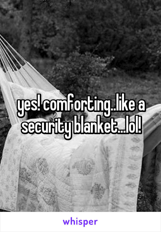 yes! comforting..like a security blanket...lol!