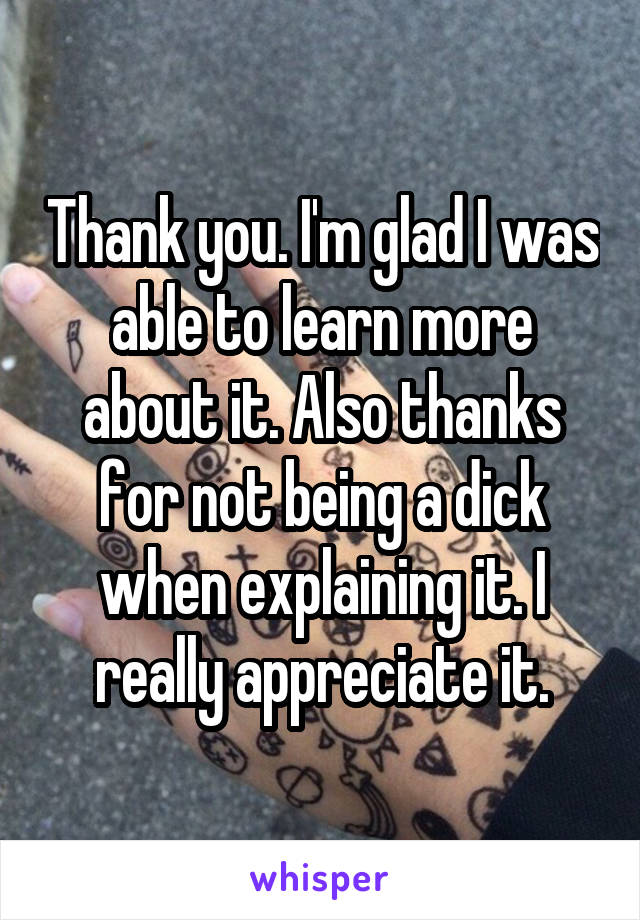 Thank you. I'm glad I was able to learn more about it. Also thanks for not being a dick when explaining it. I really appreciate it.