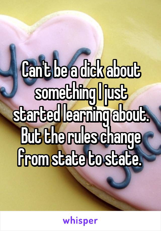 Can't be a dick about something I just started learning about. But the rules change from state to state. 