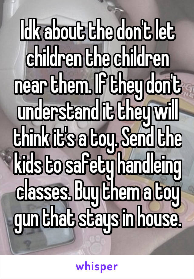 Idk about the don't let children the children near them. If they don't understand it they will think it's a toy. Send the kids to safety handleing classes. Buy them a toy gun that stays in house. 