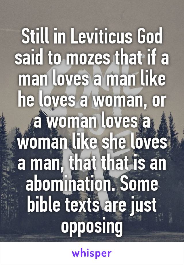 Still in Leviticus God said to mozes that if a man loves a man like he loves a woman, or a woman loves a woman like she loves a man, that that is an abomination. Some bible texts are just opposing