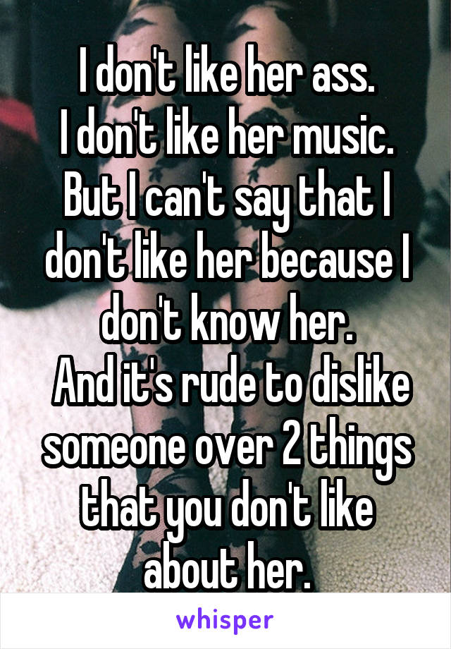 I don't like her ass.
I don't like her music.
But I can't say that I don't like her because I don't know her.
 And it's rude to dislike someone over 2 things that you don't like about her.