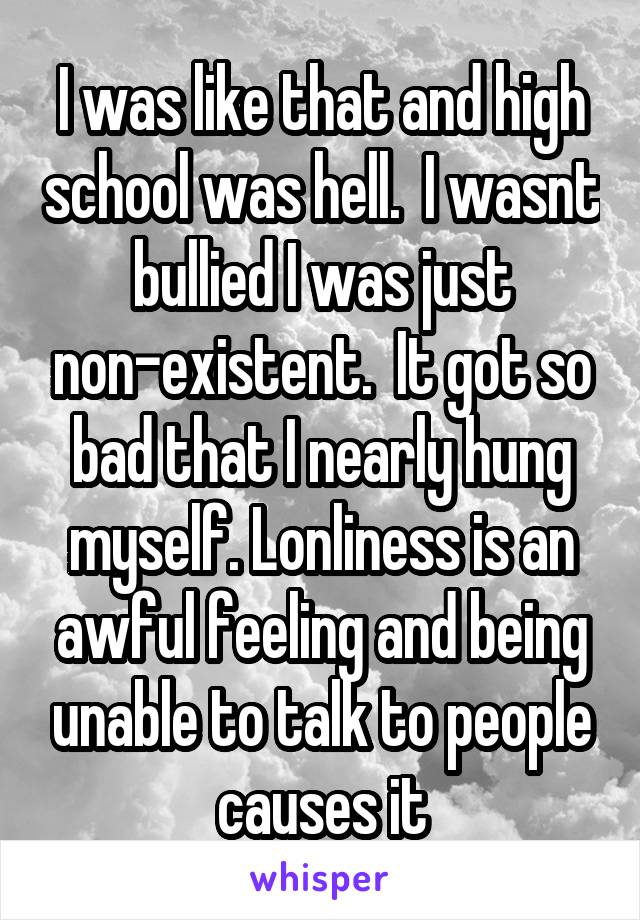 I was like that and high school was hell.  I wasnt bullied I was just non-existent.  It got so bad that I nearly hung myself. Lonliness is an awful feeling and being unable to talk to people causes it