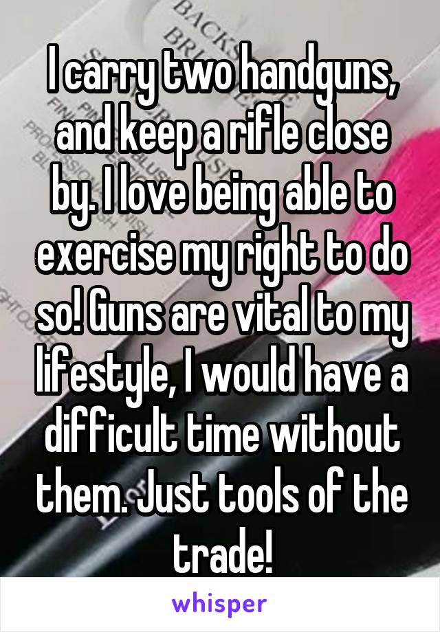 I carry two handguns, and keep a rifle close by. I love being able to exercise my right to do so! Guns are vital to my lifestyle, I would have a difficult time without them. Just tools of the trade!
