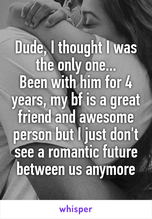 Dude, I thought I was the only one...
Been with him for 4 years, my bf is a great friend and awesome person but I just don't see a romantic future between us anymore