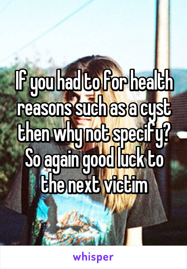 If you had to for health reasons such as a cyst then why not specify? So again good luck to the next victim