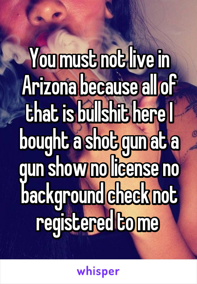 You must not live in Arizona because all of that is bullshit here I bought a shot gun at a gun show no license no background check not registered to me 