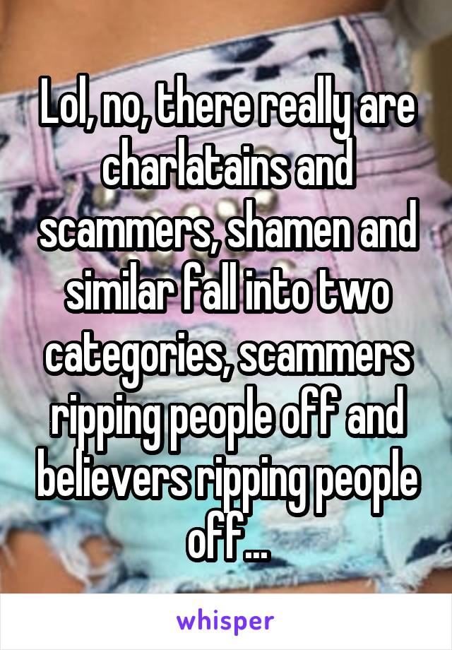 Lol, no, there really are charlatains and scammers, shamen and similar fall into two categories, scammers ripping people off and believers ripping people off...