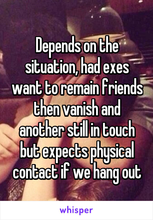Depends on the situation, had exes want to remain friends then vanish and another still in touch but expects physical contact if we hang out
