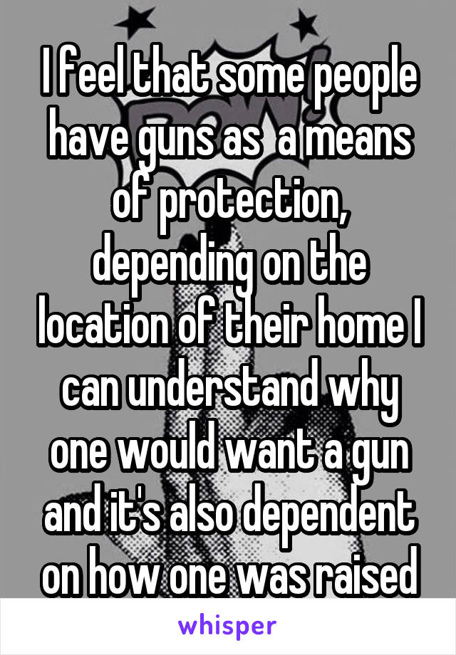 I feel that some people have guns as  a means of protection, depending on the location of their home I can understand why one would want a gun and it's also dependent on how one was raised