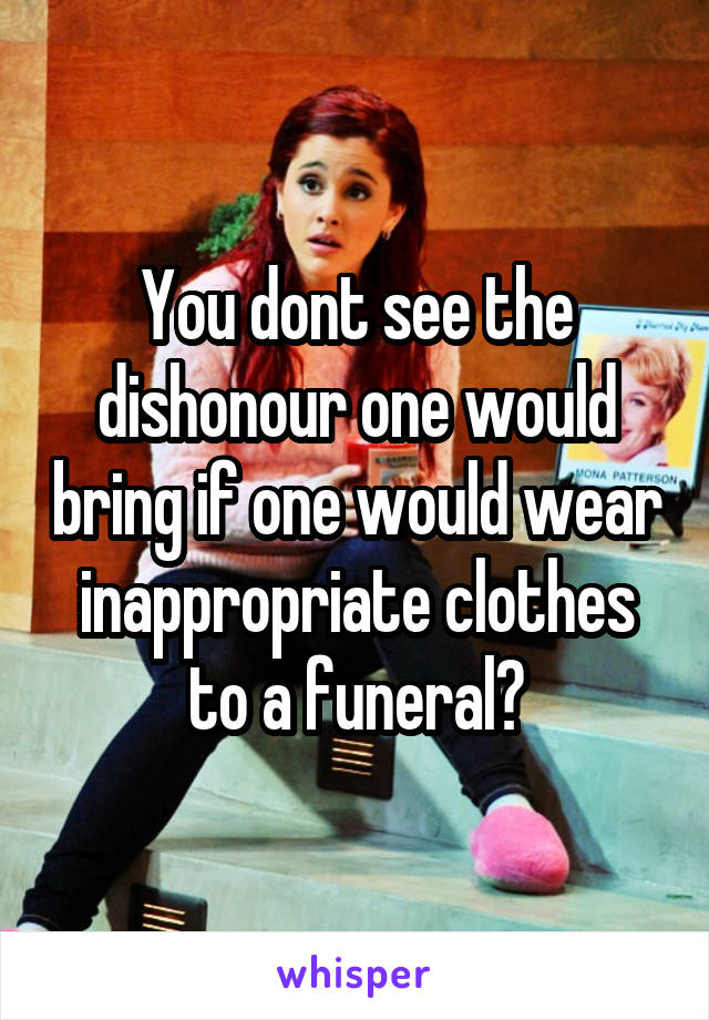 You dont see the dishonour one would bring if one would wear inappropriate clothes to a funeral?