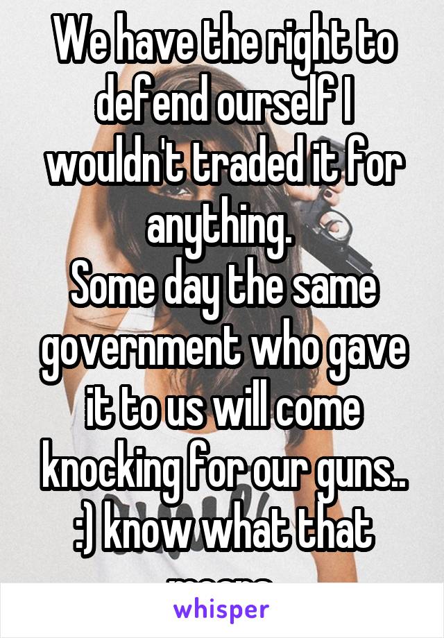 We have the right to defend ourself I wouldn't traded it for anything. 
Some day the same government who gave it to us will come knocking for our guns..
:) know what that means 