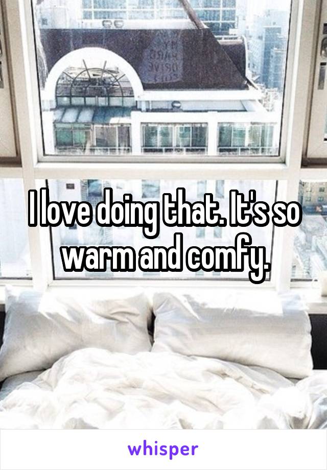 I love doing that. It's so warm and comfy.