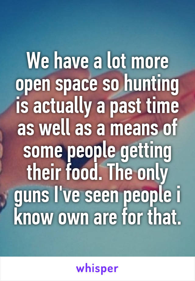 We have a lot more open space so hunting is actually a past time as well as a means of some people getting their food. The only guns I've seen people i know own are for that.