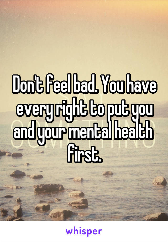 Don't feel bad. You have every right to put you and your mental health  first.
